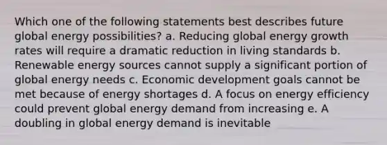 Which one of the following statements best describes future global energy possibilities? a. Reducing global energy growth rates will require a dramatic reduction in living standards b. Renewable energy sources cannot supply a significant portion of global energy needs c. Economic development goals cannot be met because of energy shortages d. A focus on energy efficiency could prevent global energy demand from increasing e. A doubling in global energy demand is inevitable