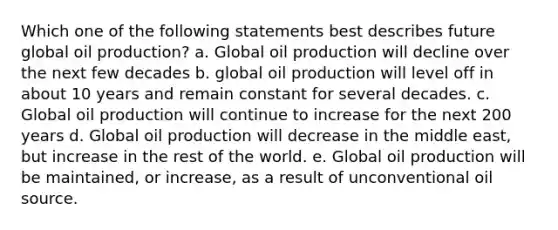 Which one of the following statements best describes future global oil production? a. Global oil production will decline over the next few decades b. global oil production will level off in about 10 years and remain constant for several decades. c. Global oil production will continue to increase for the next 200 years d. Global oil production will decrease in the middle east, but increase in the rest of the world. e. Global oil production will be maintained, or increase, as a result of unconventional oil source.