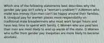 Which one of the following statements best describes why the gender pay gap isn't solely a "woman's problem"? A.Women who make less money than men can't be happy around their families. B. Unequal pay for women places more responsibility on traditional male breadwinners who must work longer hours and have less time to spend with family. C.Women who are paid less than men are most likely to end up wards of the state. D.Women who suffer from gender pay inequities are more likely to become alcoholic.