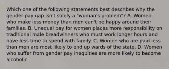 Which one of the following statements best describes why the gender pay gap isn't solely a "woman's problem"? A. Women who make less money than men can't be happy around their families. B. Unequal pay for women places more responsibility on traditional male breadwinners who must work longer hours and have less time to spend with family. C. Women who are paid less than men are most likely to end up wards of the state. D. Women who suffer from gender pay inequities are more likely to become alcoholic.