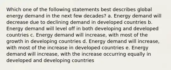 Which one of the following statements best describes global energy demand in the next few decades? a. Energy demand will decrease due to declining demand in developed countries b. Energy demand will level off in both developing and developed countries c. Energy demand will increase, with most of the growth in developing countries d. Energy demand will increase, with most of the increase in developed countries e. Energy demand will increase, with the increase occurring equally in developed and developing countries