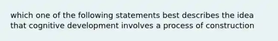 which one of the following statements best describes the idea that cognitive development involves a process of construction