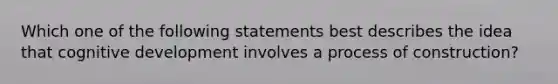 Which one of the following statements best describes the idea that cognitive development involves a process of construction?