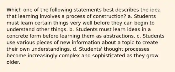 Which one of the following statements best describes the idea that learning involves a process of construction? a. Students must learn certain things very well before they can begin to understand other things. b. Students must learn ideas in a concrete form before learning them as abstractions. c. Students use various pieces of new information about a topic to create their own understandings. d. Students' thought processes become increasingly complex and sophisticated as they grow older.