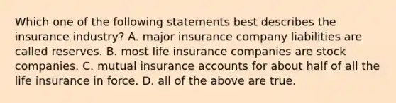 Which one of the following statements best describes the insurance industry? A. major insurance company liabilities are called reserves. B. most life insurance companies are stock companies. C. mutual insurance accounts for about half of all the life insurance in force. D. all of the above are true.