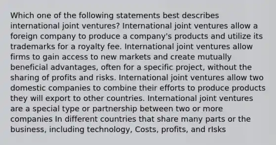 Which one of the following statements best describes international joint ventures? International joint ventures allow a foreign company to produce a company's products and utilize its trademarks for a royalty fee. International joint ventures allow firms to gain access to new markets and create mutually beneficial advantages, often for a specific project, without the sharing of profits and risks. International joint ventures allow two domestic companies to combine their efforts to produce products they will export to other countries. International joint ventures are a special type or partnership between two or more companies In different countries that share many parts or the business, including technology, Costs, profits, and rIsks