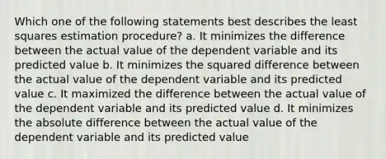 Which one of the following statements best describes the least squares estimation procedure? a. It minimizes the difference between the actual value of the dependent variable and its predicted value b. It minimizes the squared difference between the actual value of the dependent variable and its predicted value c. It maximized the difference between the actual value of the dependent variable and its predicted value d. It minimizes the absolute difference between the actual value of the dependent variable and its predicted value