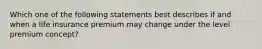 Which one of the following statements best describes if and when a life insurance premium may change under the level premium concept?