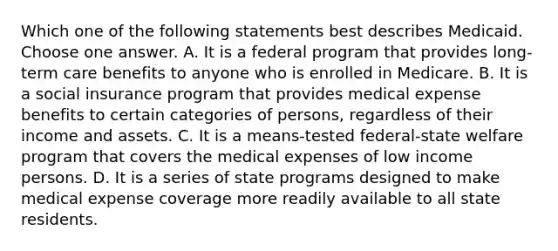 Which one of the following statements best describes Medicaid. Choose one answer. A. It is a federal program that provides long-term care benefits to anyone who is enrolled in Medicare. B. It is a social insurance program that provides medical expense benefits to certain categories of persons, regardless of their income and assets. C. It is a means-tested federal-state welfare program that covers the medical expenses of low income persons. D. It is a series of state programs designed to make medical expense coverage more readily available to all state residents.