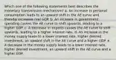 Which one of the following statements best describes the monetary transmission mechanism? a. An increase in personal consumption leads to an upward shift in the AE curve and thereby increases real GDP. b. An increase in government spending causes the AE curve to shift upwards, leading to a higher GDP. c. A decrease in imports causes the AE curve to shift upwards, leading to a higher interest rate. d. An increase in the money supply leads to a lower interest rate, higher desired investment, an upward shift in the AE curve and a higher GDP. e. A decrease in the money supply leads to a lower interest rate, higher desired investment, an upward shift in the AE curve and a higher GDP.