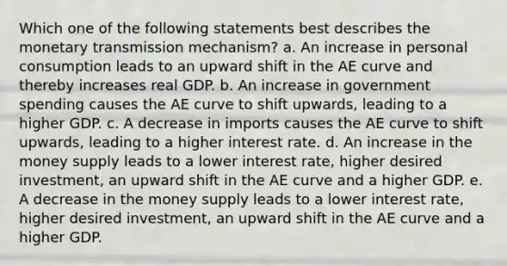 Which one of the following statements best describes the monetary transmission mechanism? a. An increase in personal consumption leads to an upward shift in the AE curve and thereby increases real GDP. b. An increase in government spending causes the AE curve to shift upwards, leading to a higher GDP. c. A decrease in imports causes the AE curve to shift upwards, leading to a higher interest rate. d. An increase in the money supply leads to a lower interest rate, higher desired investment, an upward shift in the AE curve and a higher GDP. e. A decrease in the money supply leads to a lower interest rate, higher desired investment, an upward shift in the AE curve and a higher GDP.