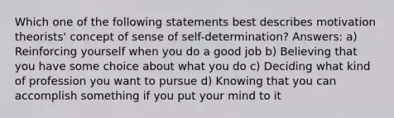 Which one of the following statements best describes motivation theorists' concept of sense of self-determination? Answers: a) Reinforcing yourself when you do a good job b) Believing that you have some choice about what you do c) Deciding what kind of profession you want to pursue d) Knowing that you can accomplish something if you put your mind to it