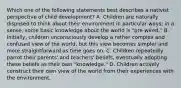 Which one of the following statements best describes a nativist perspective of child development? A. Children are naturally disposed to think about their environment in particular ways; in a sense, some basic knowledge about the world is "pre-wired." B. Initially, children unconsciously develop a rather complex and confused view of the world, but this view becomes simpler and more straightforward as time goes on. C. Children repeatedly parrot their parents' and teachers' beliefs, eventually adopting these beliefs as their own "knowledge." D. Children actively construct their own view of the world from their experiences with the environment.