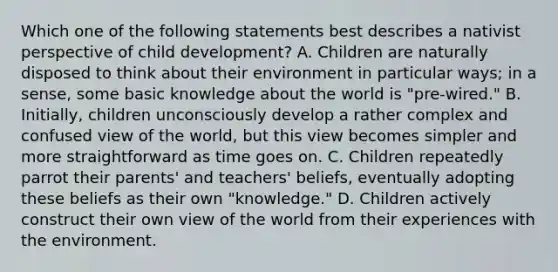 Which one of the following statements best describes a nativist perspective of child development? A. Children are naturally disposed to think about their environment in particular ways; in a sense, some basic knowledge about the world is "pre-wired." B. Initially, children unconsciously develop a rather complex and confused view of the world, but this view becomes simpler and more straightforward as time goes on. C. Children repeatedly parrot their parents' and teachers' beliefs, eventually adopting these beliefs as their own "knowledge." D. Children actively construct their own view of the world from their experiences with the environment.