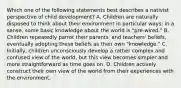 Which one of the following statements best describes a nativist perspective of child development? A. Children are naturally disposed to think about their environment in particular ways; in a sense, some basic knowledge about the world is "pre-wired." B. Children repeatedly parrot their parents' and teachers' beliefs, eventually adopting these beliefs as their own "knowledge." C. Initially, children unconsciously develop a rather complex and confused view of the world, but this view becomes simpler and more straightforward as time goes on. D. Children actively construct their own view of the world from their experiences with the environment.