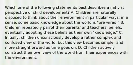 Which one of the following statements best describes a nativist perspective of child development? A. Children are naturally disposed to think about their environment in particular ways; in a sense, some basic knowledge about the world is "pre-wired." B. Children repeatedly parrot their parents' and teachers' beliefs, eventually adopting these beliefs as their own "knowledge." C. Initially, children unconsciously develop a rather complex and confused view of the world, but this view becomes simpler and more straightforward as time goes on. D. Children actively construct their own view of the world from their experiences with the environment.