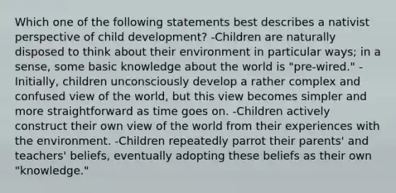 Which one of the following statements best describes a nativist perspective of child development? -Children are naturally disposed to think about their environment in particular ways; in a sense, some basic knowledge about the world is "pre-wired." -Initially, children unconsciously develop a rather complex and confused view of the world, but this view becomes simpler and more straightforward as time goes on. -Children actively construct their own view of the world from their experiences with the environment. -Children repeatedly parrot their parents' and teachers' beliefs, eventually adopting these beliefs as their own "knowledge."