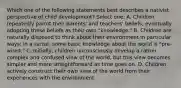 Which one of the following statements best describes a nativist perspective of child development? Select one: A. Children repeatedly parrot their parents' and teachers' beliefs, eventually adopting these beliefs as their own "knowledge." B. Children are naturally disposed to think about their environment in particular ways; in a sense, some basic knowledge about the world is "pre-wired." C. Initially, children unconsciously develop a rather complex and confused view of the world, but this view becomes simpler and more straightforward as time goes on. D. Children actively construct their own view of the world from their experiences with the environment.