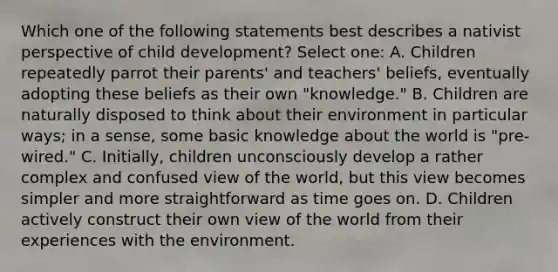 Which one of the following statements best describes a nativist perspective of child development? Select one: A. Children repeatedly parrot their parents' and teachers' beliefs, eventually adopting these beliefs as their own "knowledge." B. Children are naturally disposed to think about their environment in particular ways; in a sense, some basic knowledge about the world is "pre-wired." C. Initially, children unconsciously develop a rather complex and confused view of the world, but this view becomes simpler and more straightforward as time goes on. D. Children actively construct their own view of the world from their experiences with the environment.