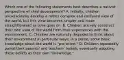 Which one of the following statements best describes a nativist perspective of child development? A. Initially, children unconsciously develop a rather complex and confused view of the world, but this view becomes simpler and more straightforward as time goes on. B. Children actively construct their own view of the world from their experiences with the environment. C. Children are naturally disposed to think about their environment in particular ways; in a sense, some basic knowledge about the world is "pre-wired." D. Children repeatedly parrot their parents' and teachers' beliefs, eventually adopting these beliefs as their own "knowledge."