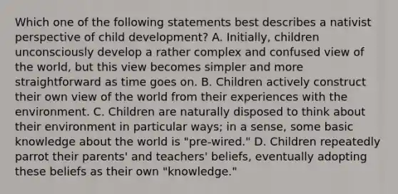 Which one of the following statements best describes a nativist perspective of child development? A. Initially, children unconsciously develop a rather complex and confused view of the world, but this view becomes simpler and more straightforward as time goes on. B. Children actively construct their own view of the world from their experiences with the environment. C. Children are naturally disposed to think about their environment in particular ways; in a sense, some basic knowledge about the world is "pre-wired." D. Children repeatedly parrot their parents' and teachers' beliefs, eventually adopting these beliefs as their own "knowledge."