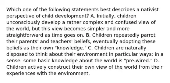 Which one of the following statements best describes a nativist perspective of child development? A. Initially, children unconsciously develop a rather complex and confused view of the world, but this view becomes simpler and more straightforward as time goes on. B. Children repeatedly parrot their parents' and teachers' beliefs, eventually adopting these beliefs as their own "knowledge." C. Children are naturally disposed to think about their environment in particular ways; in a sense, some basic knowledge about the world is "pre-wired." D. Children actively construct their own view of the world from their experiences with the environment.