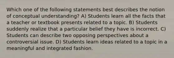 Which one of the following statements best describes the notion of conceptual understanding? A) Students learn all the facts that a teacher or textbook presents related to a topic. B) Students suddenly realize that a particular belief they have is incorrect. C) Students can describe two opposing perspectives about a controversial issue. D) Students learn ideas related to a topic in a meaningful and integrated fashion.