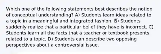 Which one of the following statements best describes the notion of conceptual understanding? A) Students learn ideas related to a topic in a meaningful and integrated fashion. B) Students suddenly realize that a particular belief they have is incorrect. C) Students learn all the facts that a teacher or textbook presents related to a topic. D) Students can describe two opposing perspectives about a controversial issue.