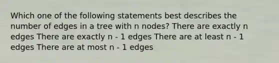 Which one of the following statements best describes the number of edges in a tree with n nodes? There are exactly n edges There are exactly n - 1 edges There are at least n - 1 edges There are at most n - 1 edges