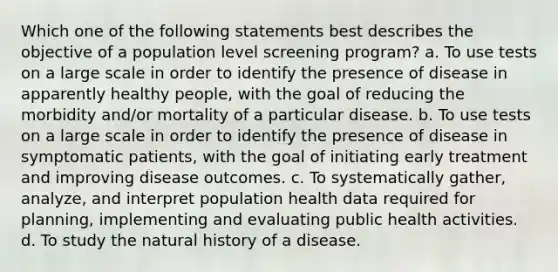 Which one of the following statements best describes the objective of a population level screening program? a. To use tests on a large scale in order to identify the presence of disease in apparently healthy people, with the goal of reducing the morbidity and/or mortality of a particular disease. b. To use tests on a large scale in order to identify the presence of disease in symptomatic patients, with the goal of initiating early treatment and improving disease outcomes. c. To systematically gather, analyze, and interpret population health data required for planning, implementing and evaluating public health activities. d. To study the natural history of a disease.