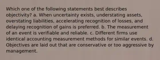 Which one of the following statements best describes objectivity? a. When uncertainty exists, understating assets, overstating liabilities, accelerating recognition of losses, and delaying recognition of gains is preferred. b. The measurement of an event is verifiable and reliable. c. Different firms use identical accounting measurement methods for similar events. d. Objectives are laid out that are conservative or too aggressive by management.