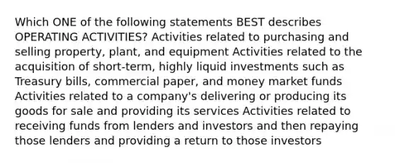 Which ONE of the following statements BEST describes OPERATING ACTIVITIES? Activities related to purchasing and selling property, plant, and equipment Activities related to the acquisition of short-term, highly liquid investments such as Treasury bills, commercial paper, and money market funds Activities related to a company's delivering or producing its goods for sale and providing its services Activities related to receiving funds from lenders and investors and then repaying those lenders and providing a return to those investors