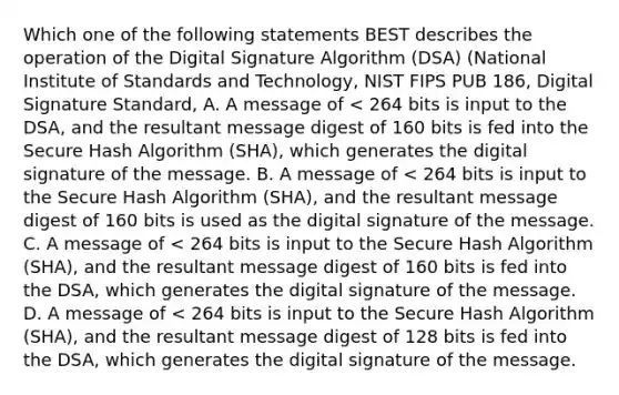 Which one of the following statements BEST describes the operation of the Digital Signature Algorithm (DSA) (National Institute of Standards and Technology, NIST FIPS PUB 186, Digital Signature Standard, A. A message of < 264 bits is input to the DSA, and the resultant message digest of 160 bits is fed into the Secure Hash Algorithm (SHA), which generates the digital signature of the message. B. A message of < 264 bits is input to the Secure Hash Algorithm (SHA), and the resultant message digest of 160 bits is used as the digital signature of the message. C. A message of < 264 bits is input to the Secure Hash Algorithm (SHA), and the resultant message digest of 160 bits is fed into the DSA, which generates the digital signature of the message. D. A message of < 264 bits is input to the Secure Hash Algorithm (SHA), and the resultant message digest of 128 bits is fed into the DSA, which generates the digital signature of the message.