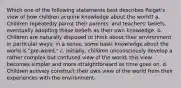 Which one of the following statements best describes Paiget's view of how children acquire knowledge about the world? a. Children repeatedly parrot their parents' and teachers' beliefs, eventually adopting these beliefs as their own knowledge. b. Children are naturally disposed to think about their environment in particular ways; in a sense, some basic knowledge about the world is "pre-wired." c. Initially, children unconsciously develop a rather complex but confused view of the world; this view becomes simpler and more straightforward as time goes on. d. Children actively construct their own view of the world from their experiences with the environment.