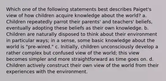 Which one of the following statements best describes Paiget's view of how children acquire knowledge about the world? a. Children repeatedly parrot their parents' and teachers' beliefs, eventually adopting these beliefs as their own knowledge. b. Children are naturally disposed to think about their environment in particular ways; in a sense, some basic knowledge about the world is "pre-wired." c. Initially, children unconsciously develop a rather complex but confused view of the world; this view becomes simpler and more straightforward as time goes on. d. Children actively construct their own view of the world from their experiences with the environment.