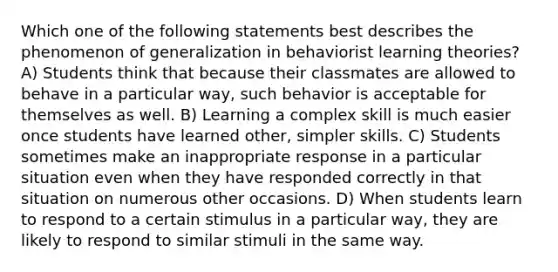 Which one of the following statements best describes the phenomenon of generalization in behaviorist learning theories? A) Students think that because their classmates are allowed to behave in a particular way, such behavior is acceptable for themselves as well. B) Learning a complex skill is much easier once students have learned other, simpler skills. C) Students sometimes make an inappropriate response in a particular situation even when they have responded correctly in that situation on numerous other occasions. D) When students learn to respond to a certain stimulus in a particular way, they are likely to respond to similar stimuli in the same way.