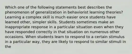 Which one of the following statements best describes the phenomenon of generalization in behaviorist learning theories? Learning a complex skill is much easier once students have learned other, simpler skills. Students sometimes make an inappropriate response in a particular situation even when they have responded correctly in that situation on numerous other occasions. When students learn to respond to a certain stimulus in a particular way, they are likely to respond to similar stimuli in the