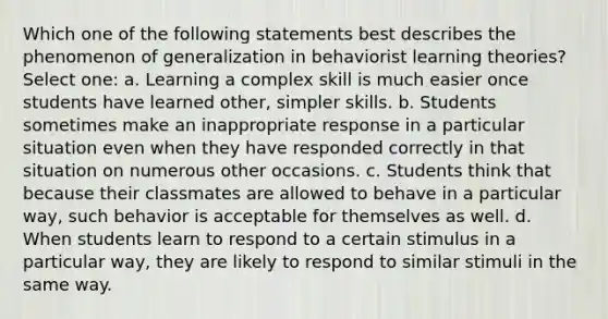 Which one of the following statements best describes the phenomenon of generalization in behaviorist learning theories? Select one: a. Learning a complex skill is much easier once students have learned other, simpler skills. b. Students sometimes make an inappropriate response in a particular situation even when they have responded correctly in that situation on numerous other occasions. c. Students think that because their classmates are allowed to behave in a particular way, such behavior is acceptable for themselves as well. d. When students learn to respond to a certain stimulus in a particular way, they are likely to respond to similar stimuli in the same way.