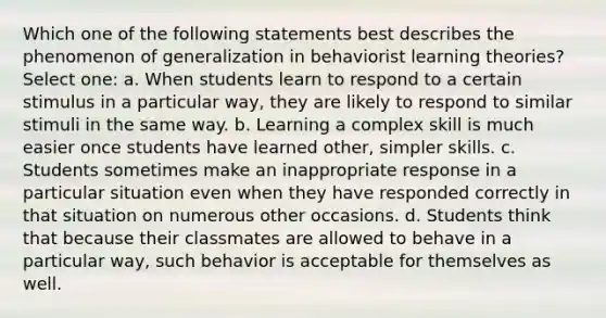 Which one of the following statements best describes the phenomenon of generalization in behaviorist learning theories? Select one: a. When students learn to respond to a certain stimulus in a particular way, they are likely to respond to similar stimuli in the same way. b. Learning a complex skill is much easier once students have learned other, simpler skills. c. Students sometimes make an inappropriate response in a particular situation even when they have responded correctly in that situation on numerous other occasions. d. Students think that because their classmates are allowed to behave in a particular way, such behavior is acceptable for themselves as well.