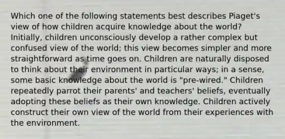 Which one of the following statements best describes Piaget's view of how children acquire knowledge about the world? Initially, children unconsciously develop a rather complex but confused view of the world; this view becomes simpler and more straightforward as time goes on. Children are naturally disposed to think about their environment in particular ways; in a sense, some basic knowledge about the world is "pre-wired." Children repeatedly parrot their parents' and teachers' beliefs, eventually adopting these beliefs as their own knowledge. Children actively construct their own view of the world from their experiences with the environment.