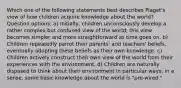 Which one of the following statements best describes Piaget's view of how children acquire knowledge about the world? Question options: a) Initially, children unconsciously develop a rather complex but confused view of the world; this view becomes simpler and more straightforward as time goes on. b) Children repeatedly parrot their parents' and teachers' beliefs, eventually adopting these beliefs as their own knowledge. c) Children actively construct their own view of the world from their experiences with the environment. d) Children are naturally disposed to think about their environment in particular ways; in a sense, some basic knowledge about the world is "pre-wired."