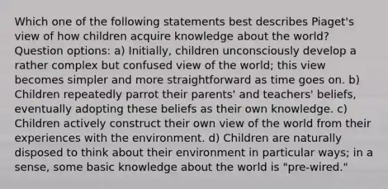 Which one of the following statements best describes Piaget's view of how children acquire knowledge about the world? Question options: a) Initially, children unconsciously develop a rather complex but confused view of the world; this view becomes simpler and more straightforward as time goes on. b) Children repeatedly parrot their parents' and teachers' beliefs, eventually adopting these beliefs as their own knowledge. c) Children actively construct their own view of the world from their experiences with the environment. d) Children are naturally disposed to think about their environment in particular ways; in a sense, some basic knowledge about the world is "pre-wired."