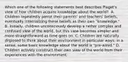 Which one of the following statements best describes Piaget's view of how children acquire knowledge about the world? ﻿ A. Children repeatedly parrot their parents' and teachers' beliefs, eventually internalizing these beliefs as their own "knowledge." B. Initially, children unconsciously develop a rather complex and confused view of the world, but this view becomes simpler and more straightforward as time goes on. C. Children are naturally disposed to think about their environment in particular ways; in a sense, some basic knowledge about the world is "pre-wired." D. Children actively construct their own view of the world from their experiences with the environment.