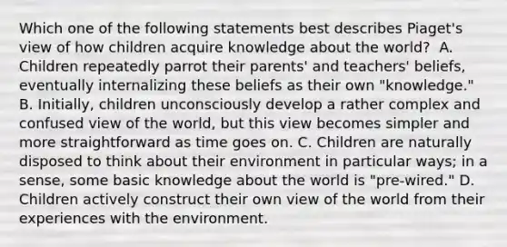 Which one of the following statements best describes Piaget's view of how children acquire knowledge about the world? ﻿ A. Children repeatedly parrot their parents' and teachers' beliefs, eventually internalizing these beliefs as their own "knowledge." B. Initially, children unconsciously develop a rather complex and confused view of the world, but this view becomes simpler and more straightforward as time goes on. C. Children are naturally disposed to think about their environment in particular ways; in a sense, some basic knowledge about the world is "pre-wired." D. Children actively construct their own view of the world from their experiences with the environment.