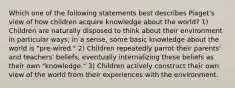 Which one of the following statements best describes Piaget's view of how children acquire knowledge about the world? 1) Children are naturally disposed to think about their environment in particular ways; in a sense, some basic knowledge about the world is "pre-wired." 2) Children repeatedly parrot their parents' and teachers' beliefs, eventually internalizing these beliefs as their own "knowledge." 3) Children actively construct their own view of the world from their experiences with the environment.