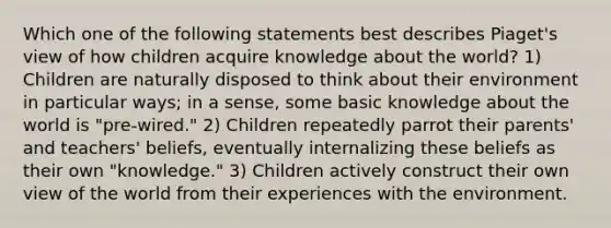 Which one of the following statements best describes Piaget's view of how children acquire knowledge about the world? 1) Children are naturally disposed to think about their environment in particular ways; in a sense, some basic knowledge about the world is "pre-wired." 2) Children repeatedly parrot their parents' and teachers' beliefs, eventually internalizing these beliefs as their own "knowledge." 3) Children actively construct their own view of the world from their experiences with the environment.