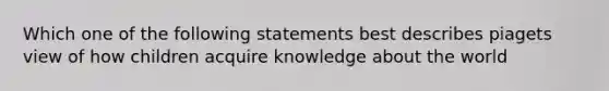 Which one of the following statements best describes piagets view of how children acquire knowledge about the world