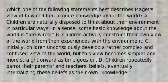 Which one of the following statements best describes Piaget's view of how children acquire knowledge about the world? A. Children are naturally disposed to think about their environment in particular ways; in a sense, some basic knowledge about the world is "pre-wired." B. Children actively construct their own view of the world from their experiences with the environment. C. Initially, children unconsciously develop a rather complex and confused view of the world, but this view becomes simpler and more straightforward as time goes on. D. Children repeatedly parrot their parents' and teachers' beliefs, eventually internalizing these beliefs as their own "knowledge."