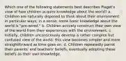 Which one of the following statements best describes Piaget's view of how children acquire knowledge about the world? a. Children are naturally disposed to think about their environment in particular ways; in a sense, some basic knowledge about the world is "pre-wired." b. Children actively construct their own view of the world from their experiences with the environment. c. Initially, children unconsciously develop a rather complex but confused view of the world; this view becomes simpler and more straightforward as time goes on. d. Children repeatedly parrot their parents' and teachers' beliefs, eventually adopting these beliefs as their own knowledge.