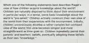 Which one of the following statements best describes Piaget's view of how children acquire knowledge about the world? Children are naturally disposed to think about their environment in particular ways; in a sense, some basic knowledge about the world is "pre-wired." Children actively construct their own view of the world from their experiences with the environment. Initially, children unconsciously develop a rather complex but confused view of the world; this view becomes simpler and more straightforward as time goes on. Children repeatedly parrot their parents' and teachers' beliefs, eventually adopting these beliefs as their own "knowledge."